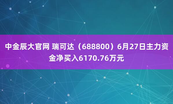 中金辰大官网 瑞可达（688800）6月27日主力资金净买入6170.76万元