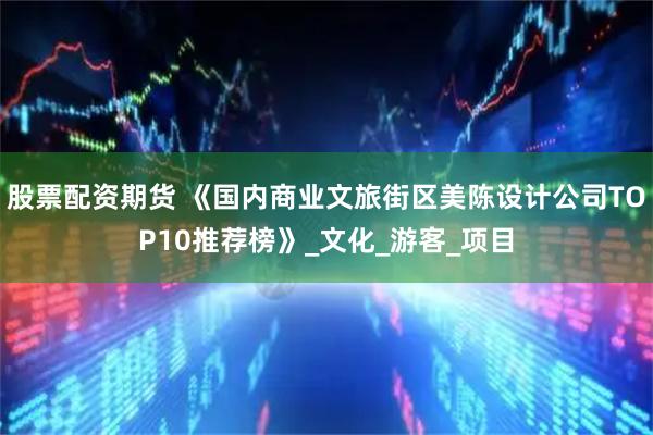 股票配资期货 《国内商业文旅街区美陈设计公司TOP10推荐榜》_文化_游客_项目