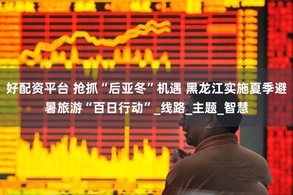 好配资平台 抢抓“后亚冬”机遇 黑龙江实施夏季避暑旅游“百日行动”_线路_主题_智慧