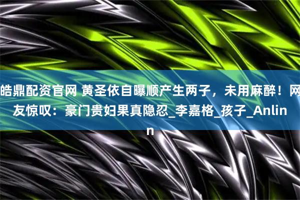 皓鼎配资官网 黄圣依自曝顺产生两子，未用麻醉！网友惊叹：豪门贵妇果真隐忍_李嘉格_孩子_Anlin