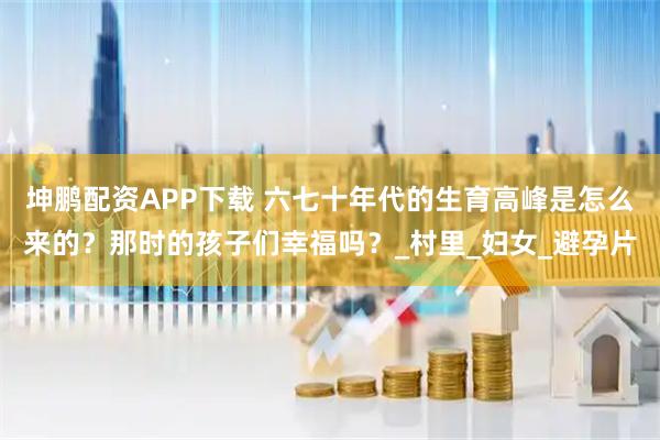 坤鹏配资APP下载 六七十年代的生育高峰是怎么来的？那时的孩子们幸福吗？_村里_妇女_避孕片
