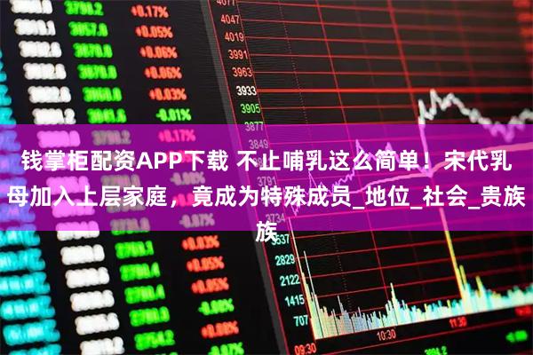 钱掌柜配资APP下载 不止哺乳这么简单！宋代乳母加入上层家庭，竟成为特殊成员_地位_社会_贵族