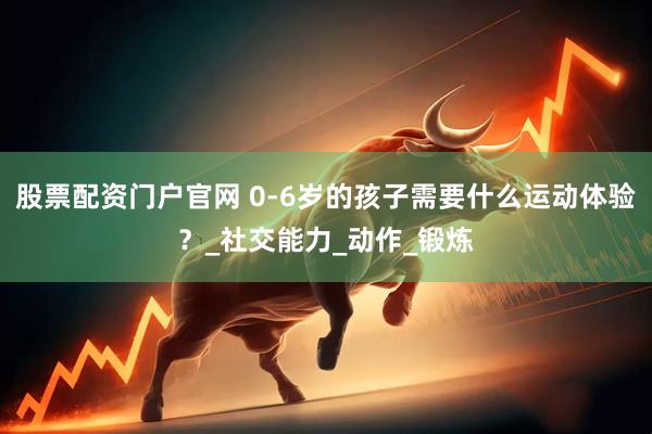 股票配资门户官网 0-6岁的孩子需要什么运动体验？_社交能力_动作_锻炼