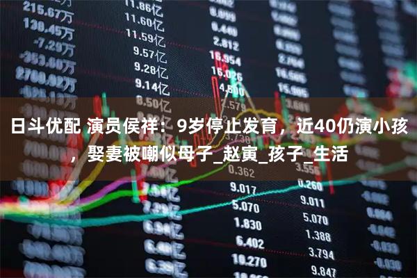 日斗优配 演员侯祥：9岁停止发育，近40仍演小孩，娶妻被嘲似母子_赵寅_孩子_生活