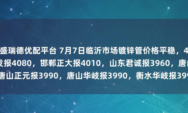 盛瑞德优配平台 7月7日临沂市场镀锌管价格平稳，4寸*3.75mm天津友发报4080，邯郸正大报4010，山东君诚报3960，唐山正元报3990，唐山华岐报3990，衡水华岐报3990，过磅含税。（元/吨）