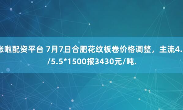 涨啦配资平台 7月7日合肥花纹板卷价格调整，主流4.5/5.5*1500报3430元/吨.