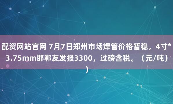 配资网站官网 7月7日郑州市场焊管价格暂稳，4寸*3.75mm邯郸友发报3300，过磅含税。（元/吨）