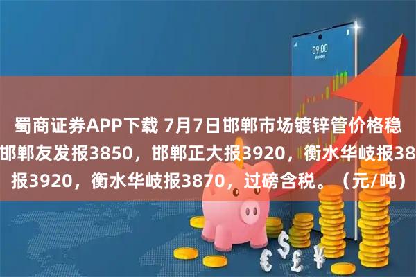 蜀商证券APP下载 7月7日邯郸市场镀锌管价格稳，4寸新国标镀锌管，邯郸友发报3850，邯郸正大报3920，衡水华岐报3870，过磅含税。（元/吨）