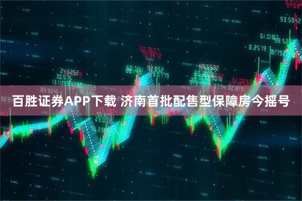 百胜证券APP下载 济南首批配售型保障房今摇号