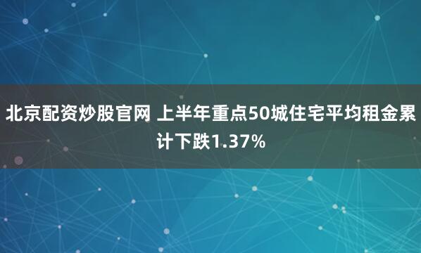 北京配资炒股官网 上半年重点50城住宅平均租金累计下跌1.37%