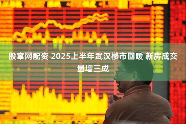 股窜网配资 2025上半年武汉楼市回暖 新房成交量增三成