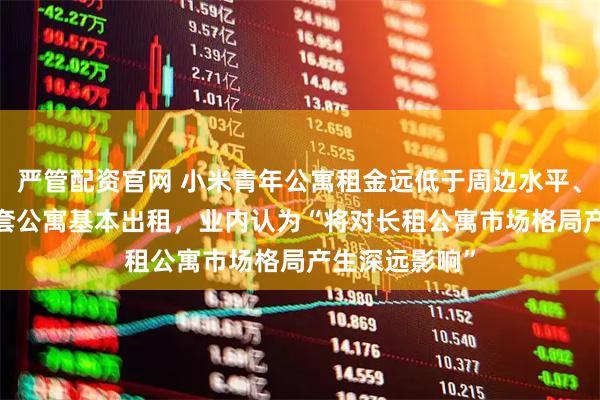 严管配资官网 小米青年公寓租金远低于周边水平、华为5000多套公寓基本出租，业内认为“将对长租公寓市场格局产生深远影响”