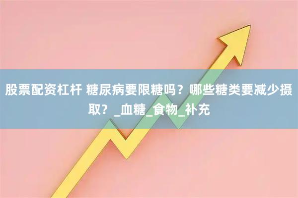 股票配资杠杆 糖尿病要限糖吗？哪些糖类要减少摄取？_血糖_食物_补充
