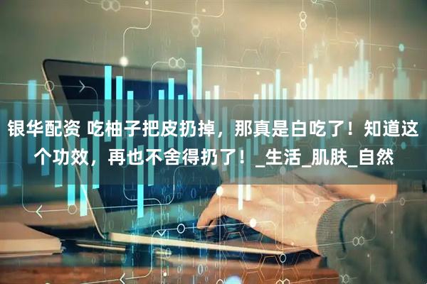 银华配资 吃柚子把皮扔掉，那真是白吃了！知道这个功效，再也不舍得扔了！_生活_肌肤_自然