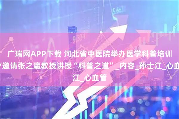 广瑞网APP下载 河北省中医院举办医学科普培训会/邀请张之瀛教授讲授“科普之道”_内容_孙士江_心血管
