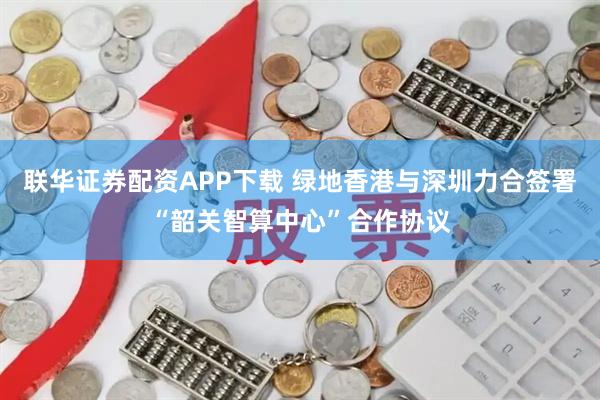 联华证券配资APP下载 绿地香港与深圳力合签署“韶关智算中心”合作协议
