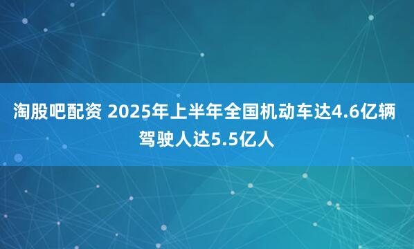 淘股吧配资 2025年上半年全国机动车达4.6亿辆 驾驶人达5.5亿人