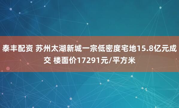 泰丰配资 苏州太湖新城一宗低密度宅地15.8亿元成交 楼面价17291元/平方米