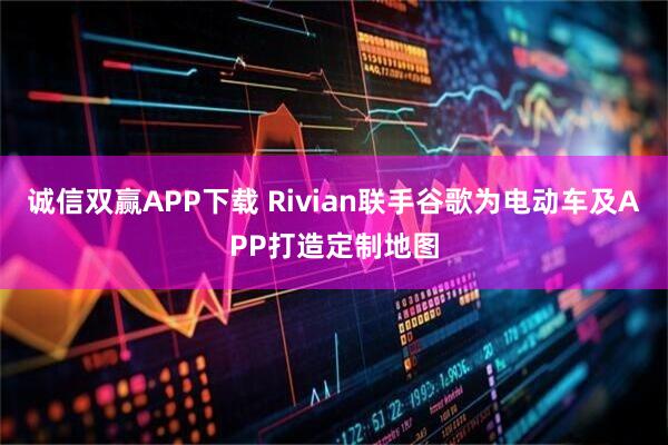 诚信双赢APP下载 Rivian联手谷歌为电动车及APP打造定制地图