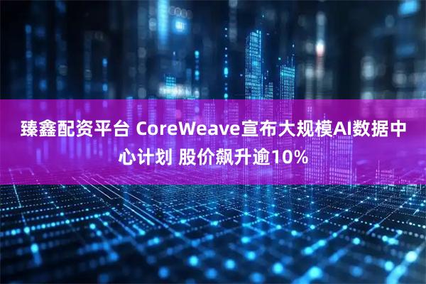 臻鑫配资平台 CoreWeave宣布大规模AI数据中心计划 股价飙升逾10%