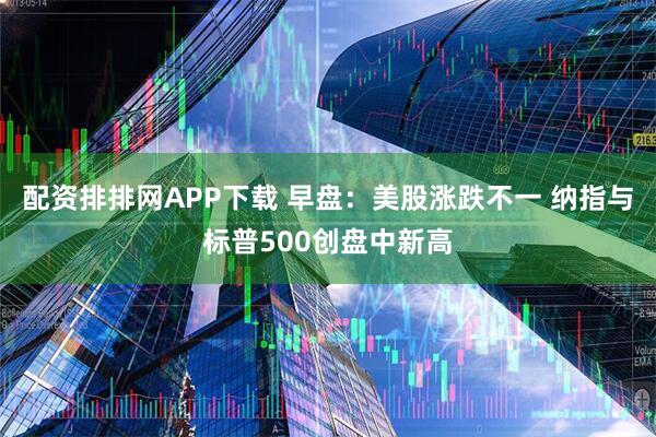 配资排排网APP下载 早盘：美股涨跌不一 纳指与标普500创盘中新高