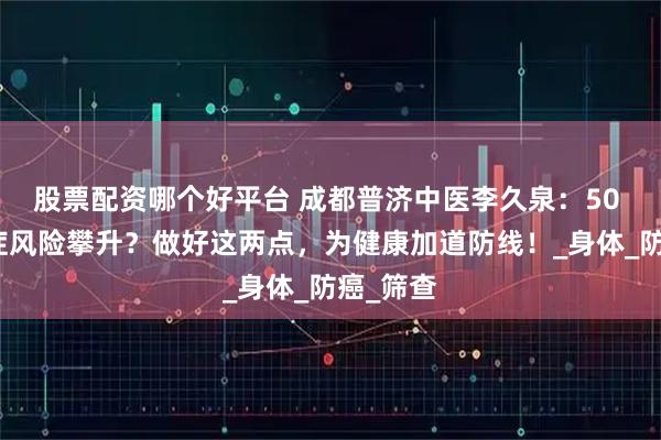 股票配资哪个好平台 成都普济中医李久泉：50 岁后癌症风险攀升？做好这两点，为健康加道防线！_身体_防癌_筛查