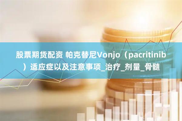 股票期货配资 帕克替尼Vonjo（pacritinib）适应症以及注意事项_治疗_剂量_骨髓