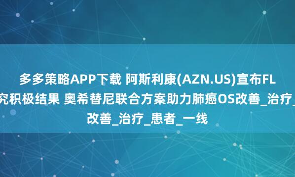多多策略APP下载 阿斯利康(AZN.US)宣布FLAURA2研究积极结果 奥希替尼联合方案助力肺癌OS改善_治疗_患者_一线