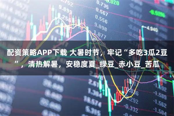 配资策略APP下载 大暑时节，牢记“多吃3瓜2豆”，清热解暑，安稳度夏_绿豆_赤小豆_苦瓜
