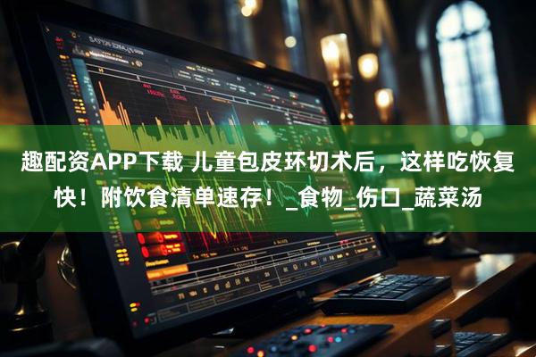 趣配资APP下载 儿童包皮环切术后，这样吃恢复快！附饮食清单速存！_食物_伤口_蔬菜汤