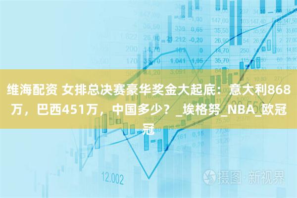 维海配资 女排总决赛豪华奖金大起底：意大利868万，巴西451万，中国多少？_埃格努_NBA_欧冠