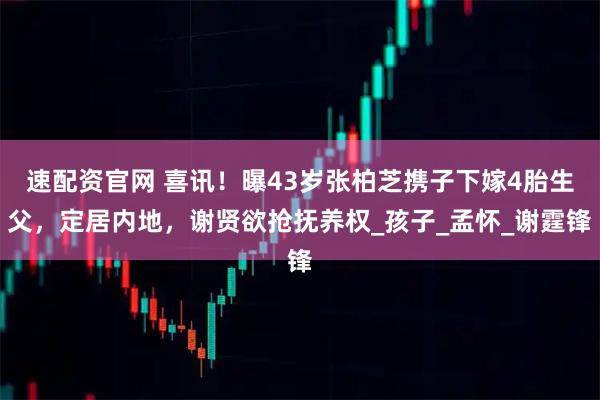 速配资官网 喜讯！曝43岁张柏芝携子下嫁4胎生父，定居内地，谢贤欲抢抚养权_孩子_孟怀_谢霆锋