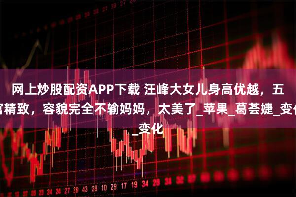 网上炒股配资APP下载 汪峰大女儿身高优越，五官精致，容貌完全不输妈妈，太美了_苹果_葛荟婕_变化