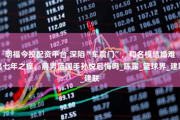 明福今投配资平台 深陷“车震门”，和名模结婚难逃七年之痒，前男篮国手孙悦后悔吗_陈露_篮球界_建联