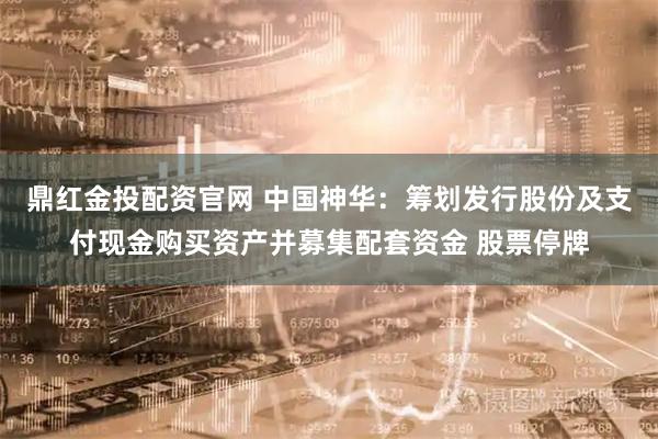 鼎红金投配资官网 中国神华：筹划发行股份及支付现金购买资产并募集配套资金 股票停牌