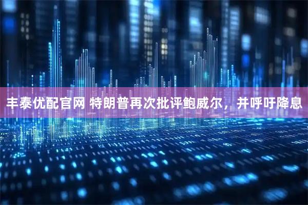 丰泰优配官网 特朗普再次批评鲍威尔，并呼吁降息