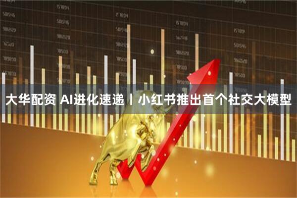 大华配资 AI进化速递丨小红书推出首个社交大模型