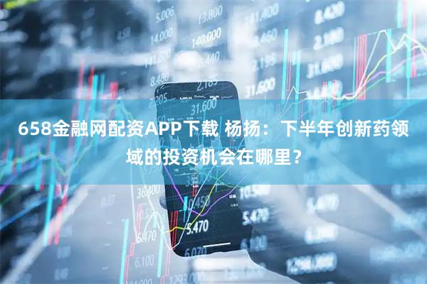 658金融网配资APP下载 杨扬：下半年创新药领域的投资机会在哪里？