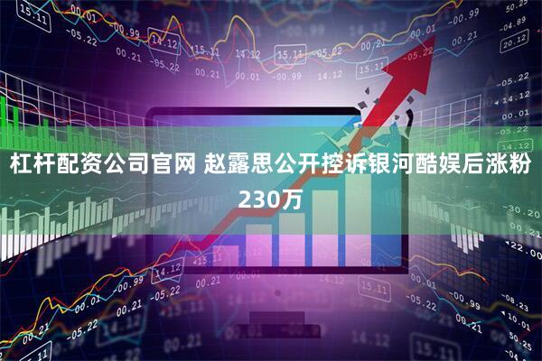 杠杆配资公司官网 赵露思公开控诉银河酷娱后涨粉230万