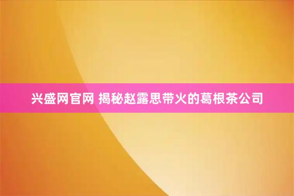 兴盛网官网 揭秘赵露思带火的葛根茶公司