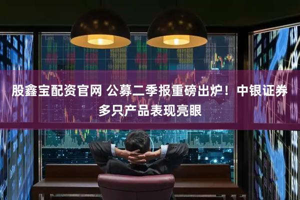 股鑫宝配资官网 公募二季报重磅出炉！中银证券多只产品表现亮眼