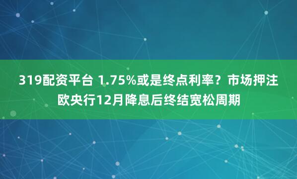 319配资平台 1.75%或是终点利率？市场押注欧央行12月降息后终结宽松周期