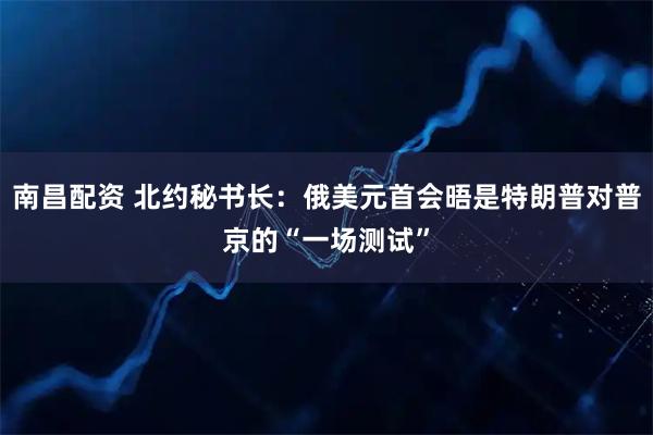 南昌配资 北约秘书长：俄美元首会晤是特朗普对普京的“一场测试”