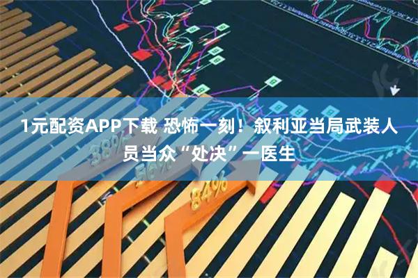1元配资APP下载 恐怖一刻！叙利亚当局武装人员当众“处决”一医生