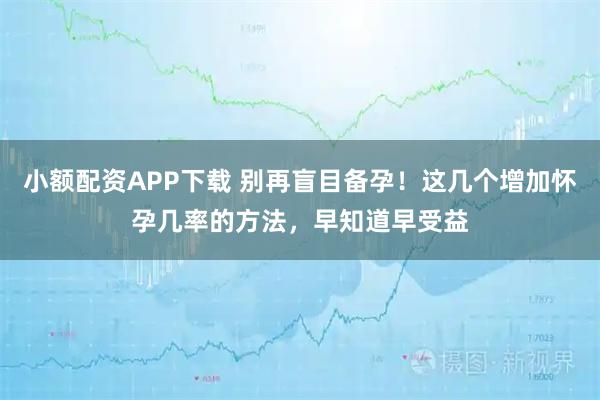 小额配资APP下载 别再盲目备孕！这几个增加怀孕几率的方法，早知道早受益