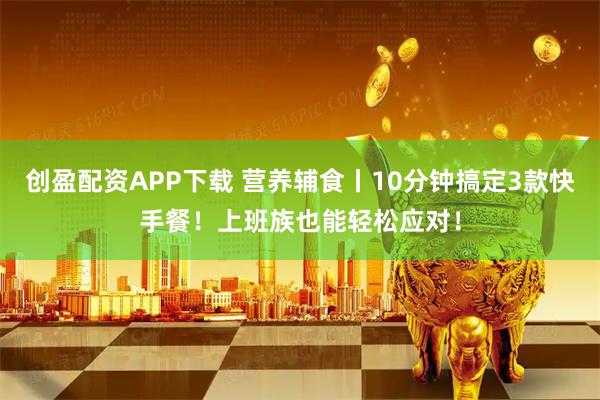 创盈配资APP下载 营养辅食丨10分钟搞定3款快手餐！上班族也能轻松应对！