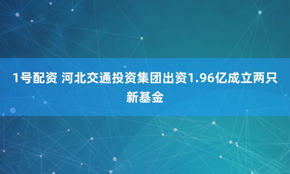 1号配资 河北交通投资集团出资1.96亿成立两只新基金