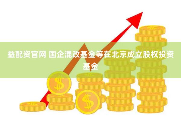 益配资官网 国企混改基金等在北京成立股权投资基金