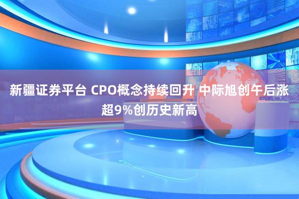 新疆证券平台 CPO概念持续回升 中际旭创午后涨超9%创历史新高
