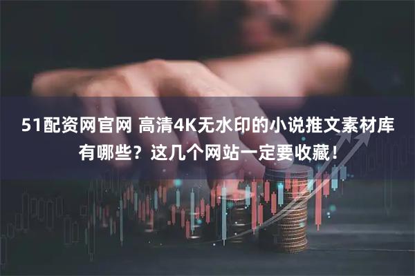51配资网官网 高清4K无水印的小说推文素材库有哪些？这几个网站一定要收藏！